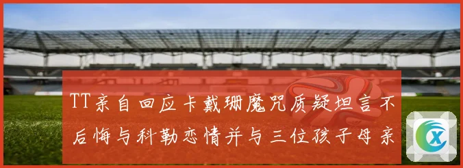 TT亲自回应卡戴珊魔咒质疑坦言不后悔与科勒恋情并与三位孩子母亲保持友好关系