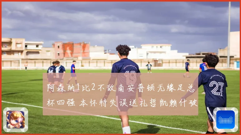 阿森纳1比2不敌南安普顿无缘足总杯四强 本怀特失误送礼哲凯赖什破门