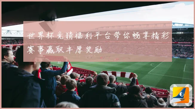 世界杯竞猜福利平台带你畅享精彩赛事赢取丰厚奖励