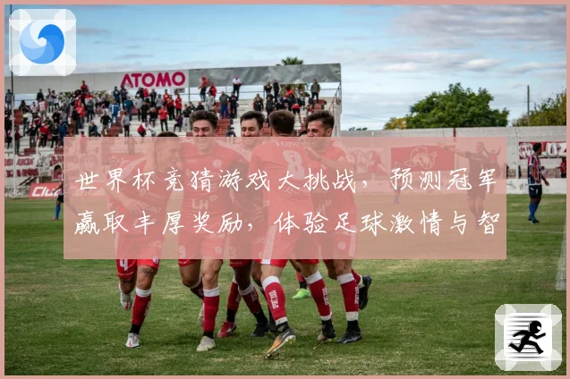 世界杯竞猜游戏大挑战，预测冠军赢取丰厚奖励，体验足球激情与智慧的碰撞