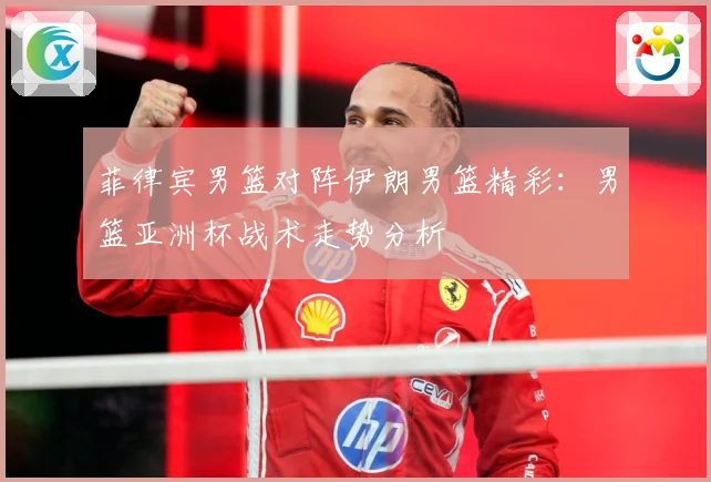 菲律宾男篮对阵伊朗男篮精彩：男篮亚洲杯战术走势分析