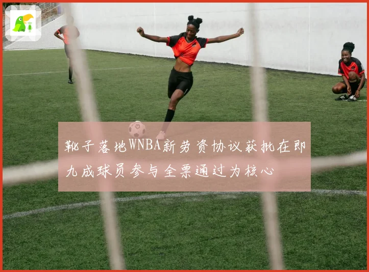 靴子落地WNBA新劳资协议获批在即九成球员参与全票通过为核心