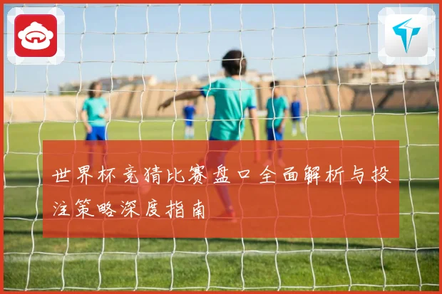 世界杯竞猜比赛盘口全面解析与投注策略深度指南