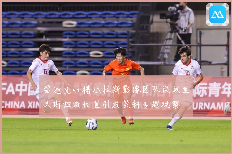 雷迪克吐槽达拉斯影像团队误放里夫斯扫描位置引发笑料专题观察