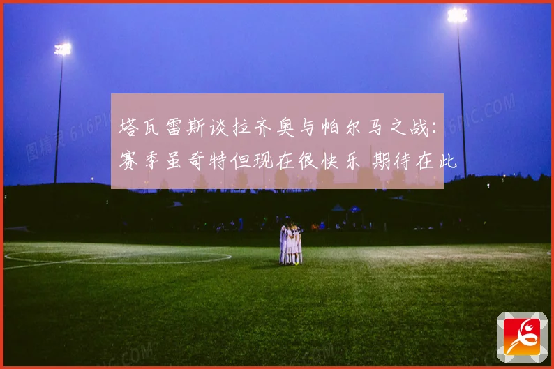 塔瓦雷斯谈拉齐奥与帕尔马之战：赛季虽奇特但现在很快乐 期待在此赢得荣誉