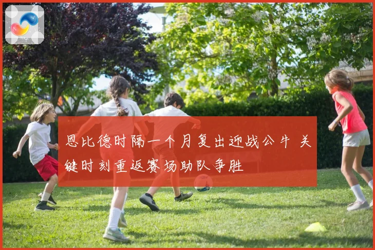 恩比德时隔一个月复出迎战公牛 关键时刻重返赛场助队争胜