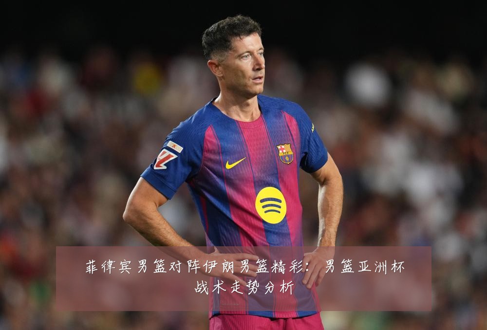 菲律宾男篮对阵伊朗男篮精彩：男篮亚洲杯战术走势分析