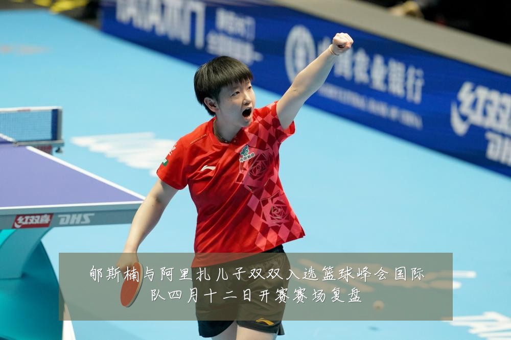 郇斯楠与阿里扎儿子双双入选篮球峰会国际队四月十二日开赛赛场复盘